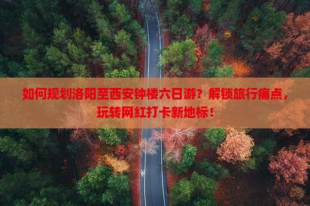 如何规划洛阳至西安钟楼六日游？解锁旅行痛点，玩转网红打卡新地标！