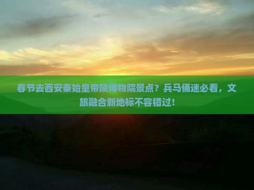 春节去西安秦始皇帝陵博物院景点？兵马俑迷必看，文旅融合新地标不容错过！
