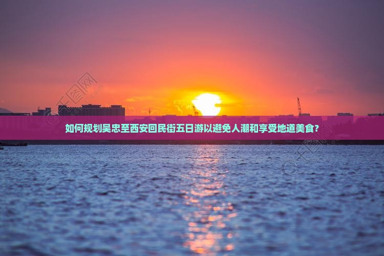 如何规划吴忠至西安回民街五日游以避免人潮和享受地道美食？