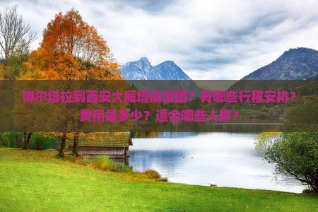博尔塔拉到西安大雁塔旅游团？有哪些行程安排？费用是多少？适合哪些人群？