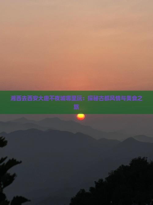 湘西去西安大唐不夜城哪里玩：探秘古都风情与美食之旅