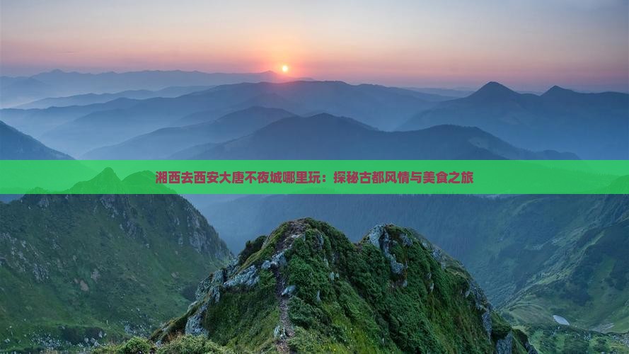 湘西去西安大唐不夜城哪里玩：探秘古都风情与美食之旅