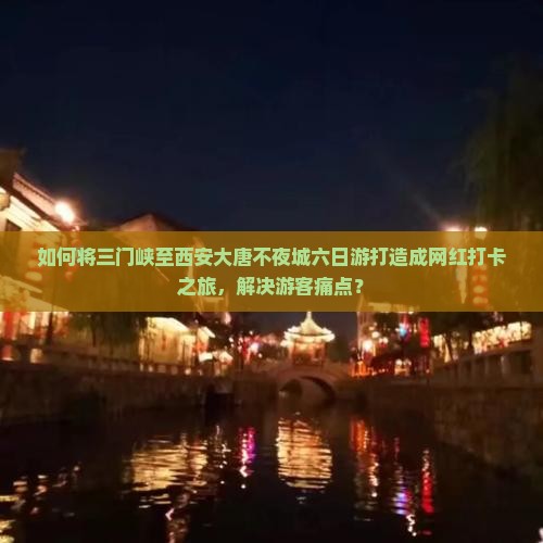 如何将三门峡至西安大唐不夜城六日游打造成网红打卡之旅，解决游客痛点？