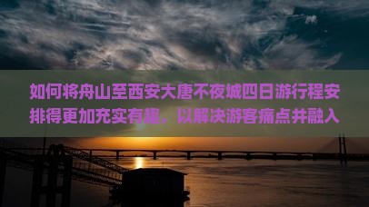 如何将舟山至西安大唐不夜城四日游行程安排得更加充实有趣，以解决游客痛点并融入当前热门话题？