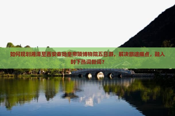 如何规划湘潭至西安秦始皇帝陵博物院五日游，解决旅途痛点，融入时下热词新词？