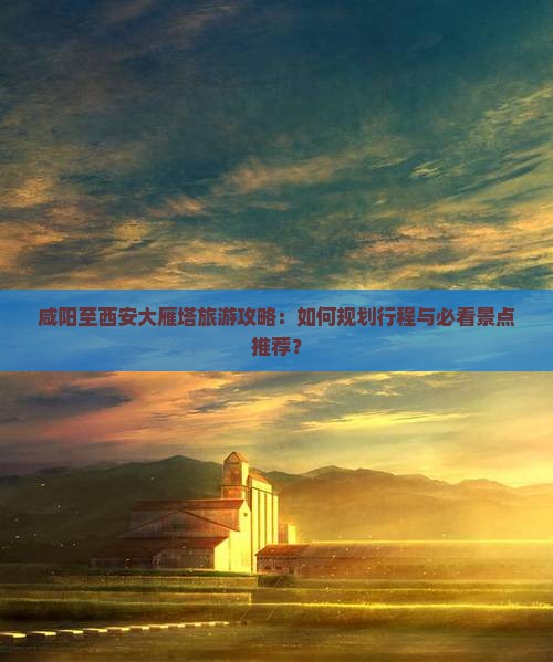 咸阳至西安大雁塔旅游攻略：如何规划行程与必看景点推荐？