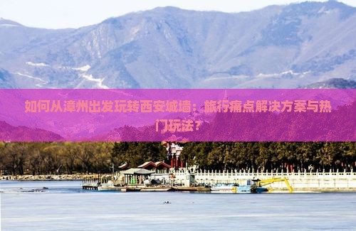 如何从漳州出发玩转西安城墙：旅行痛点解决方案与热门玩法？