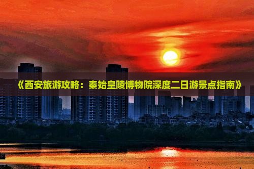 《西安旅游攻略：秦始皇陵博物院深度二日游景点指南》