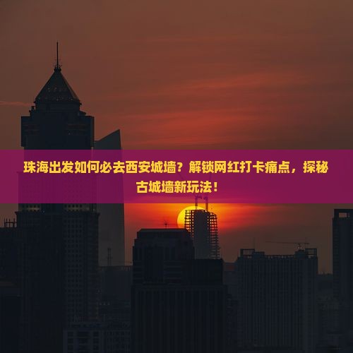 珠海出发如何必去西安城墙？解锁网红打卡痛点，探秘古城墙新玩法！
