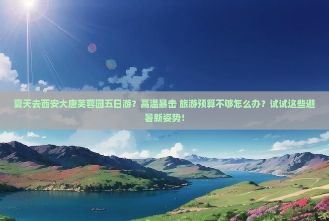夏天去西安大唐芙蓉园五日游？高温暴击+旅游预算不够怎么办？试试这些避暑新姿势！