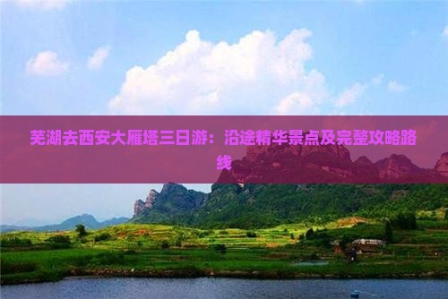 芜湖去西安大雁塔三日游：沿途精华景点及完整攻略路线