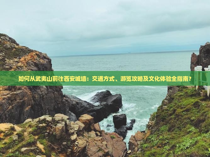 如何从武夷山前往西安城墙：交通方式、游览攻略及文化体验全指南？