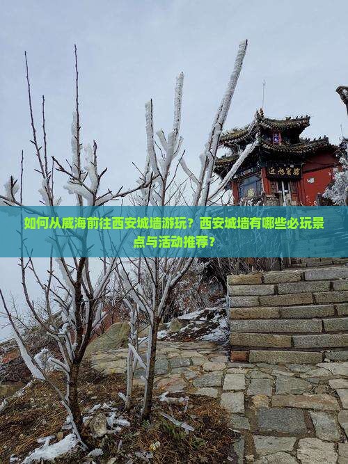 如何从威海前往西安城墙游玩？西安城墙有哪些必玩景点与活动推荐？
