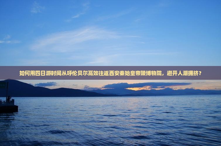 如何用四日游时间从呼伦贝尔高效往返西安秦始皇帝陵博物院，避开人潮拥挤？