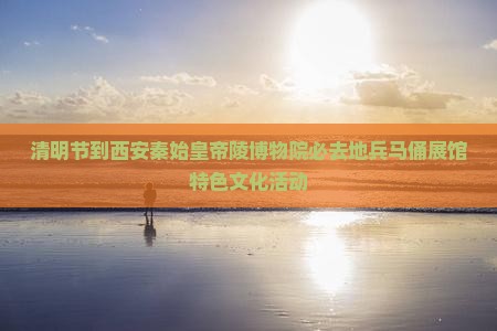 清明节到西安秦始皇帝陵博物院必去地兵马俑展馆特色文化活动