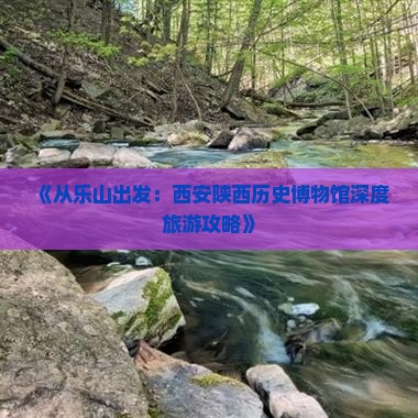 《从乐山出发：西安陕西历史博物馆深度旅游攻略》