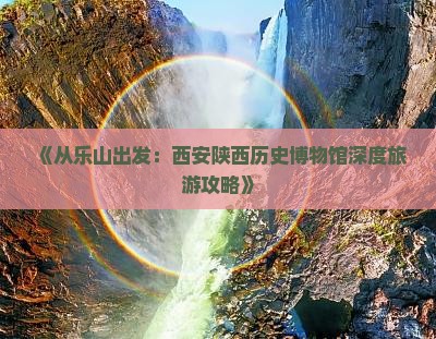 《从乐山出发：西安陕西历史博物馆深度旅游攻略》