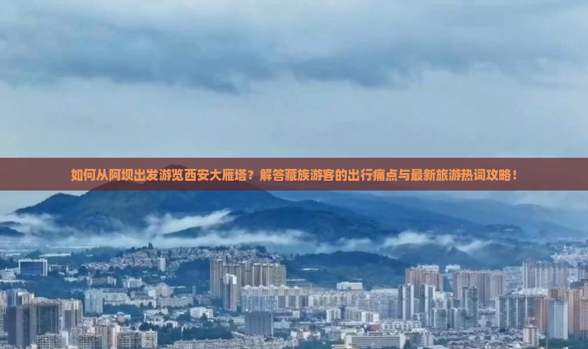 如何从阿坝出发游览西安大雁塔？解答藏族游客的出行痛点与最新旅游热词攻略！