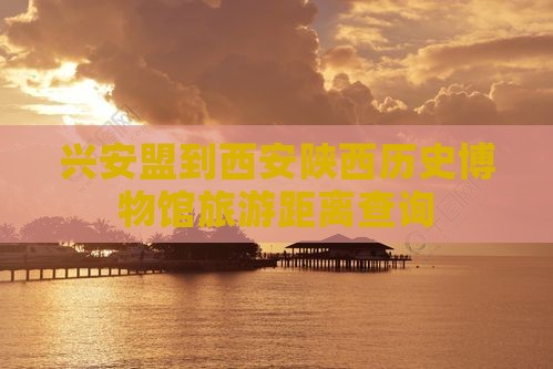 兴安盟到西安陕西历史博物馆旅游距离查询