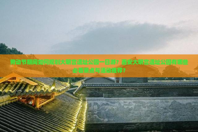 劳动节期间如何规划大明宫遗址公园一日游？西安大明宫遗址公园有哪些必看景点与活动推荐？