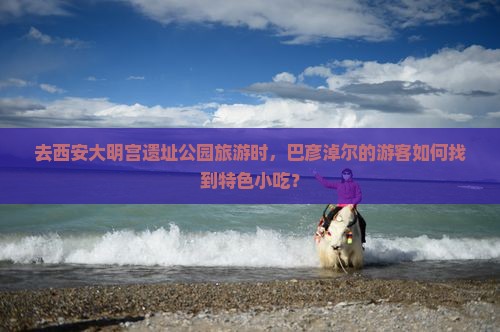 去西安大明宫遗址公园旅游时，巴彦淖尔的游客如何找到特色小吃？