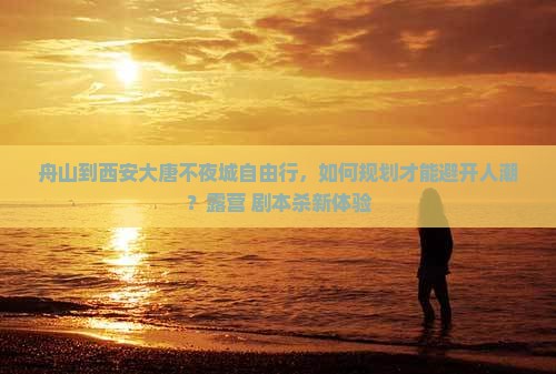 舟山到西安大唐不夜城自由行，如何规划才能避开人潮？露营+剧本杀新体验