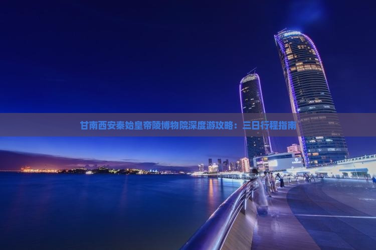 甘南西安秦始皇帝陵博物院深度游攻略：三日行程指南