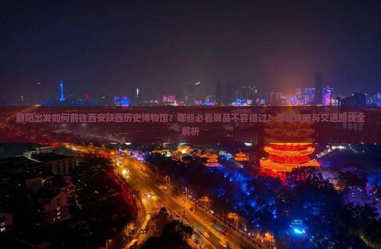 朝阳出发如何前往西安陕西历史博物馆？哪些必看展品不容错过？游览攻略与交通路线全解析