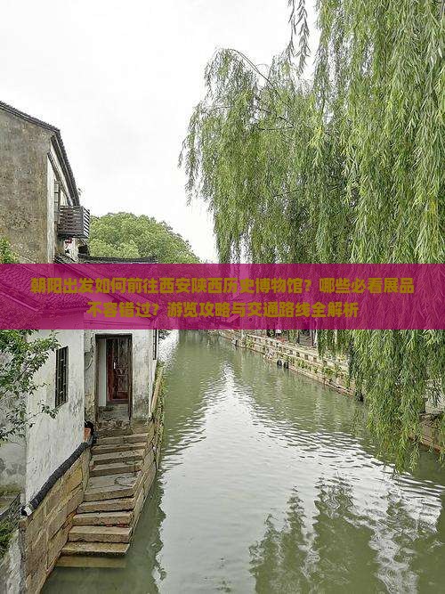 朝阳出发如何前往西安陕西历史博物馆？哪些必看展品不容错过？游览攻略与交通路线全解析