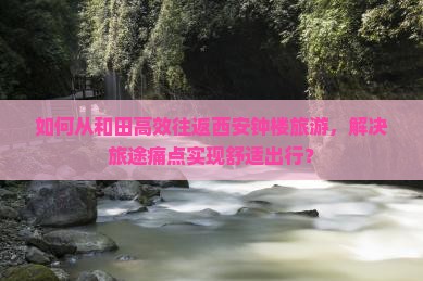 如何从和田高效往返西安钟楼旅游，解决旅途痛点实现舒适出行？