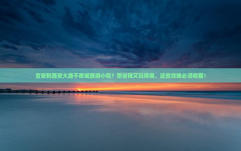 吉安到西安大唐不夜城旅游小吃？想省钱又玩得爽，这些攻略必须收藏！