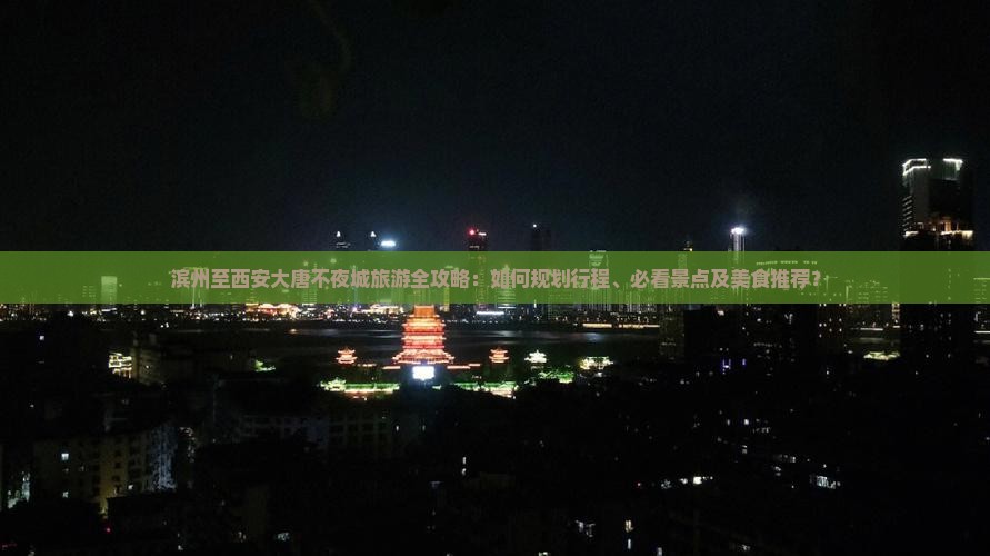 滨州至西安大唐不夜城旅游全攻略：如何规划行程、必看景点及美食推荐？