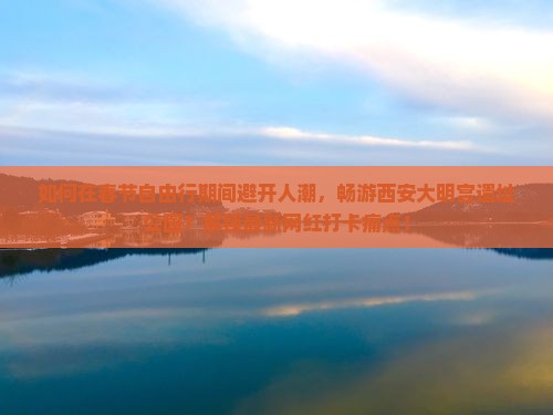 如何在春节自由行期间避开人潮，畅游西安大明宫遗址公园？解锁最新网红打卡痛点！