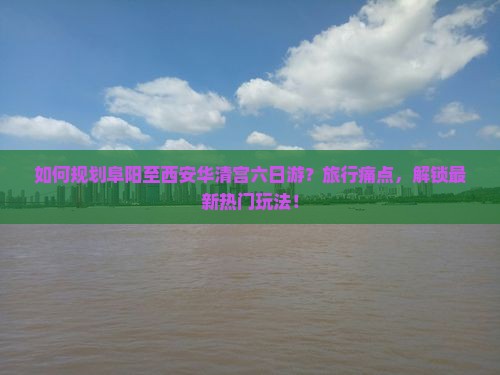 如何规划阜阳至西安华清宫六日游？旅行痛点，解锁最新热门玩法！