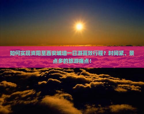 如何实现资阳至西安城墙一日游高效行程？时间紧、景点多的旅游痛点！