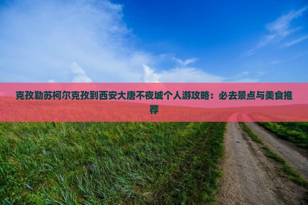 克孜勒苏柯尔克孜到西安大唐不夜城个人游攻略：必去景点与美食推荐