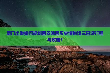 厦门出发如何规划西安陕西历史博物馆三日游行程与攻略？