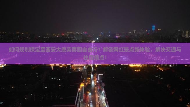 如何规划保定至西安大唐芙蓉园自由行？解锁网红景点新体验，解决交通与住宿痛点！