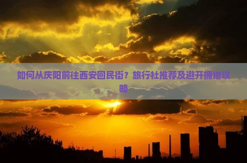如何从庆阳前往西安回民街？旅行社推荐及避开拥堵攻略