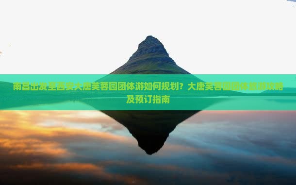 南昌出发至西安大唐芙蓉园团体游如何规划？大唐芙蓉园团体旅游攻略及预订指南