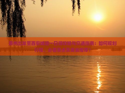 惠州出发至西安城墙一日游攻略与交通指南：如何规划行程、必看景点及美食推荐？