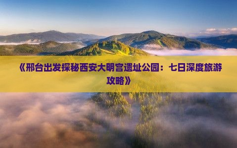 《邢台出发探秘西安大明宫遗址公园：七日深度旅游攻略》
