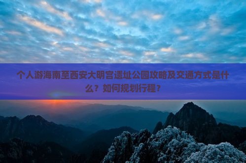 个人游海南至西安大明宫遗址公园攻略及交通方式是什么？如何规划行程？