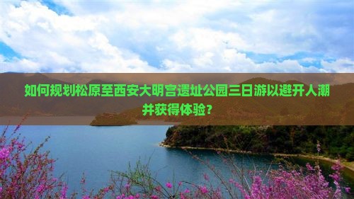 如何规划松原至西安大明宫遗址公园三日游以避开人潮并获得体验？