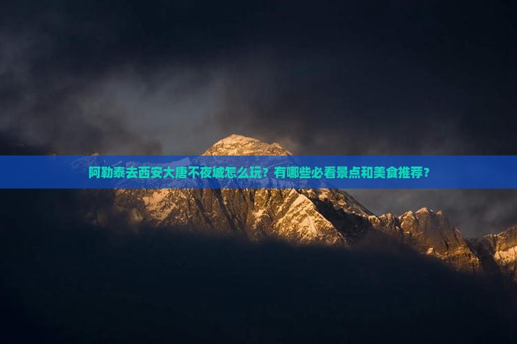 阿勒泰去西安大唐不夜城怎么玩？有哪些必看景点和美食推荐？