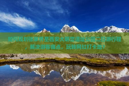 如何规划张家界至西安大明宫遗址公园二日游行程，解决游客痛点，玩转网红打卡地？