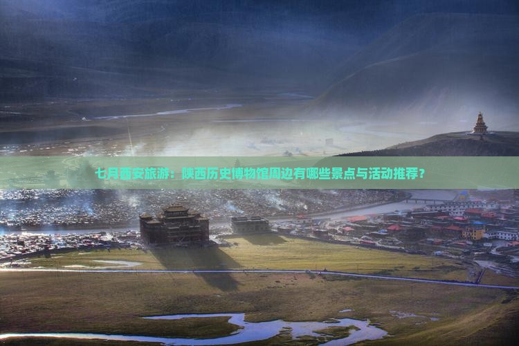七月西安旅游：陕西历史博物馆周边有哪些景点与活动推荐？