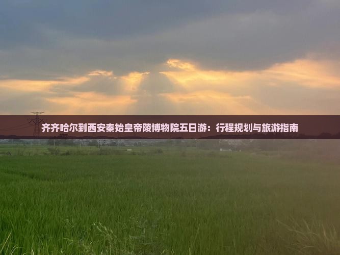 齐齐哈尔到西安秦始皇帝陵博物院五日游：行程规划与旅游指南