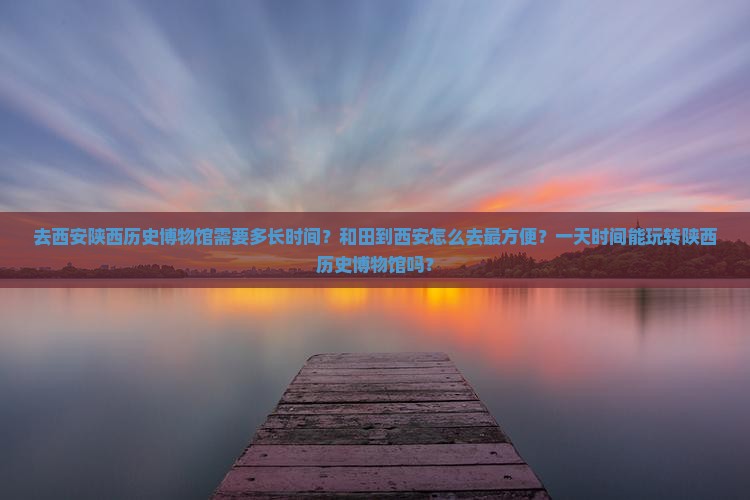 去西安陕西历史博物馆需要多长时间？和田到西安怎么去最方便？一天时间能玩转陕西历史博物馆吗？