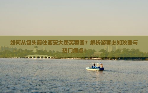 如何从包头前往西安大唐芙蓉园？解析游客必知攻略与热门痛点！